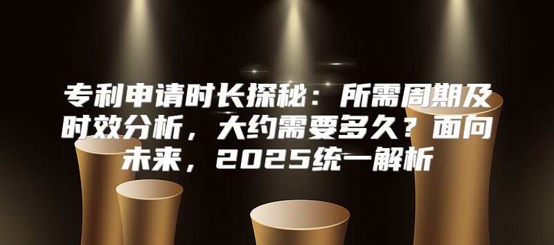 专利申请时长探秘：所需周期及时效分析，大约需要多久？面向未来，2025统一解析