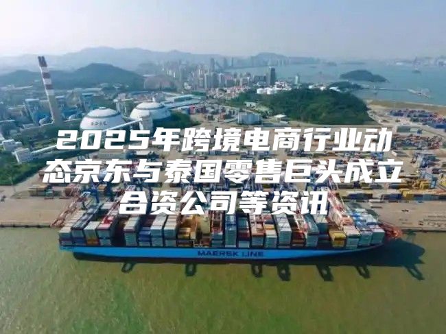 2025年跨境电商行业动态京东与泰国零售巨头成立合资公司等资讯