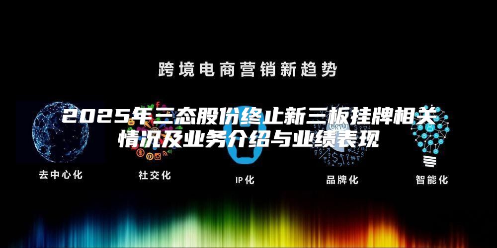 2025年三态股份终止新三板挂牌相关情况及业务介绍与业绩表现