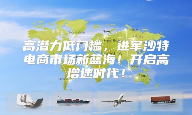 高潜力低门槛，进军沙特电商市场新蓝海！开启高增速时代！