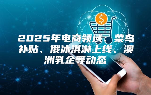 2025年电商领域：菜鸟补贴、俄冰淇淋上线、澳洲乳企等动态
