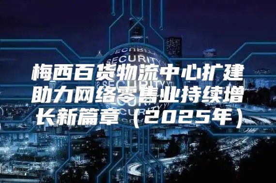 梅西百货物流中心扩建助力网络零售业持续增长新篇章2025年