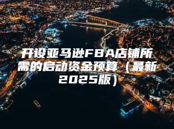 开设亚马逊FBA店铺所需的启动资金预算最新2025版
