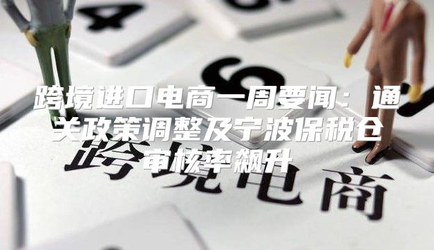 跨境进口电商一周要闻：通关政策调整及宁波保税仓审核率飙升