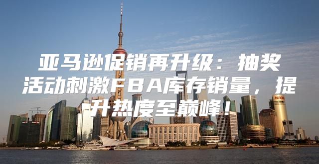 亚马逊促销再升级：抽奖活动刺激FBA库存销量，提升热度至巅峰！