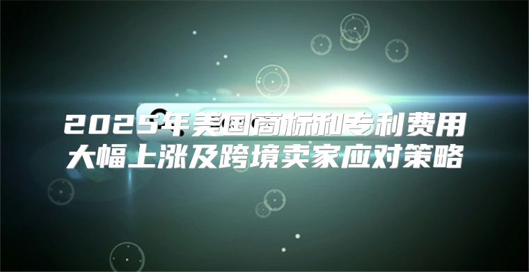 2025年美国商标和专利费用大幅上涨及跨境卖家应对策略