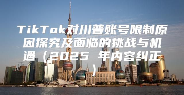 TikTok对川普账号限制原因探究及面临的挑战与机遇2025 年内容纠正