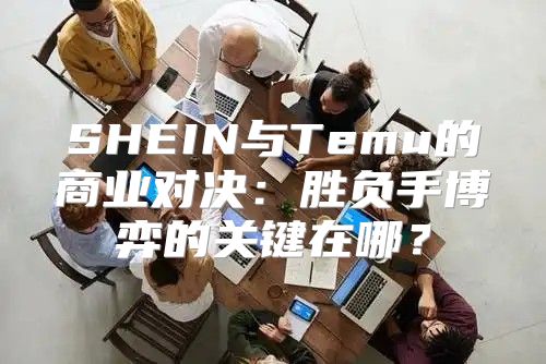 SHEIN与Temu的商业对决：胜负手博弈的关键在哪？