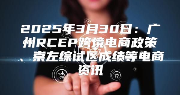 2025年3月30日：广州RCEP跨境电商政策、崇左综试区成绩等电商资讯