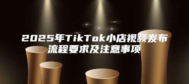 2025年TikTok小店视频发布流程要求及注意事项