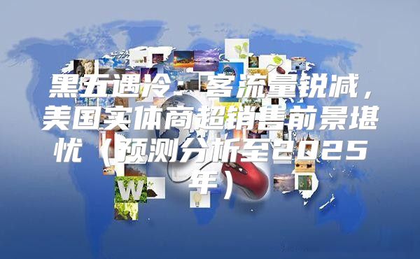 黑五遇冷：客流量锐减，美国实体商超销售前景堪忧预测分析至2025年