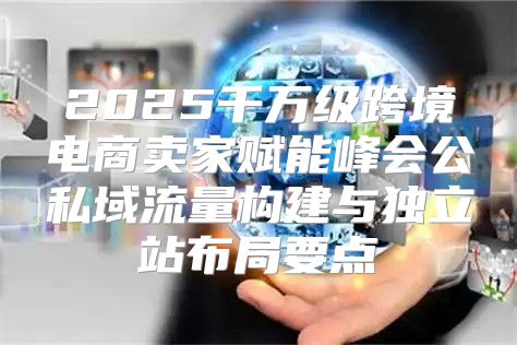 2025千万级跨境电商卖家赋能峰会公私域流量构建与独立站布局要点
