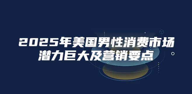 2025年美国男性消费市场潜力巨大及营销要点