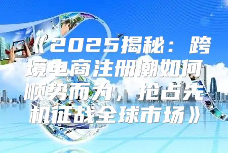 2025揭秘：跨境电商注册潮如何顺势而为，抢占先机征战全球市场