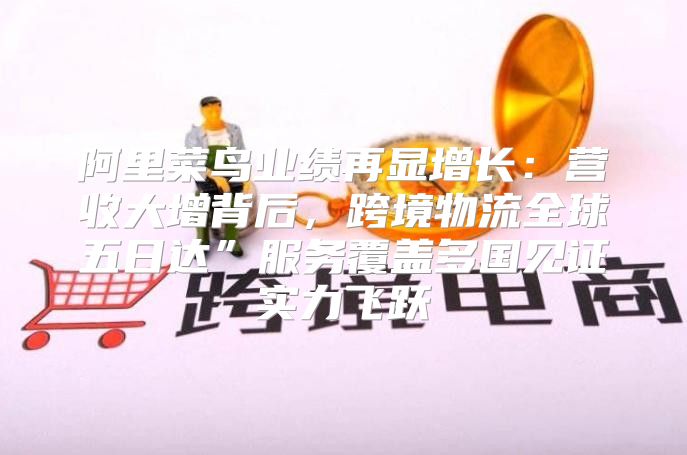 阿里菜鸟业绩再显增长：营收大增背后，跨境物流全球五日达”服务覆盖多国见证实力飞跃