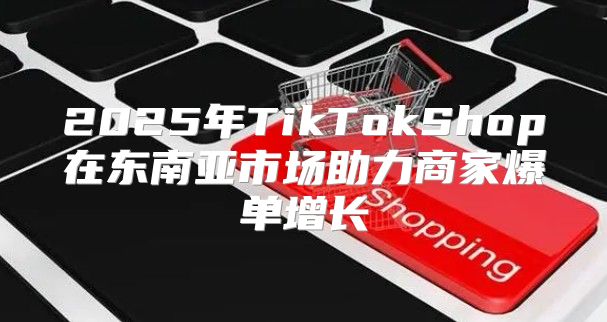2025年TikTokShop在东南亚市场助力商家爆单增长