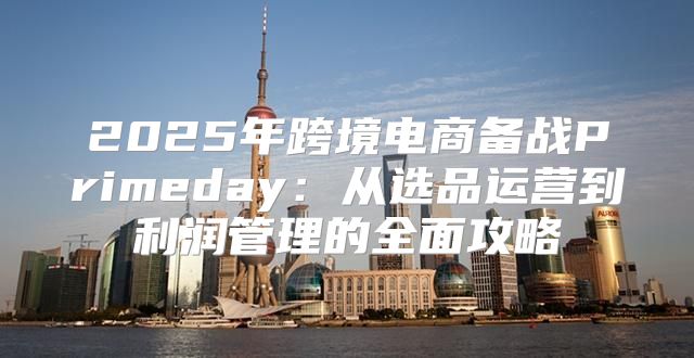 2025年跨境电商备战Primeday：从选品运营到利润管理的全面攻略