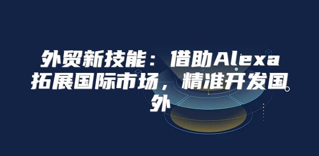 外贸新技能：借助Alexa拓展国际市场，精准开发国外