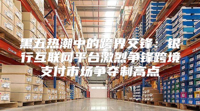 黑五热潮中的跨界交锋：银行互联网平台激烈争锋跨境支付市场争夺制高点