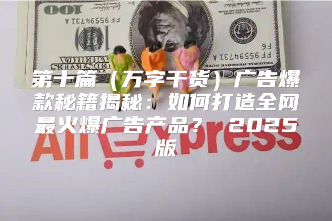 第十篇万字干货广告爆款秘籍揭秘：如何打造全网最火爆广告产品？ 2025版