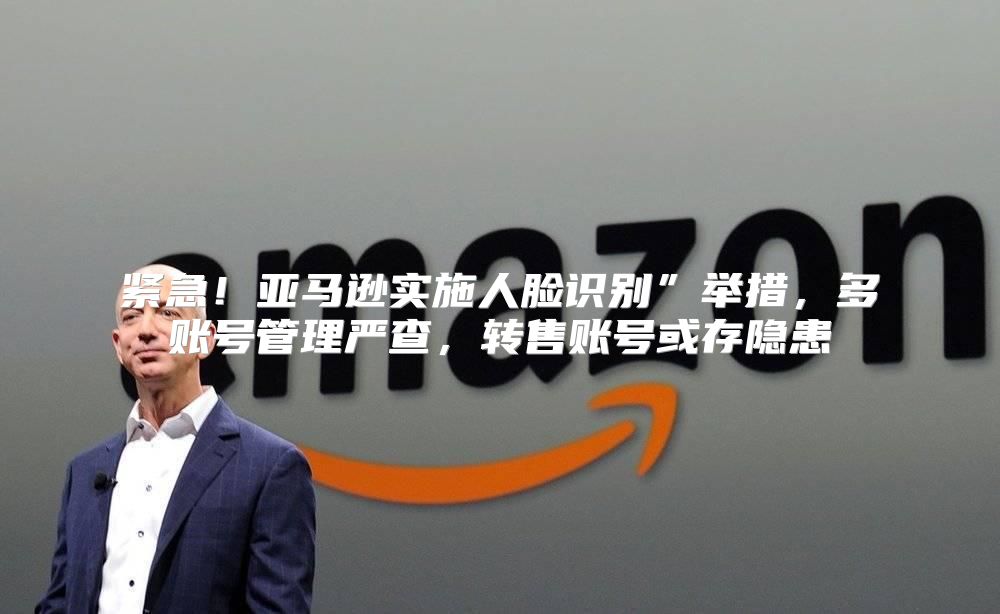 紧急！亚马逊实施人脸识别”举措，多账号管理严查，转售账号或存隐患