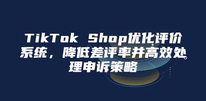 TikTok Shop优化评价系统，降低差评率并高效处理申诉策略