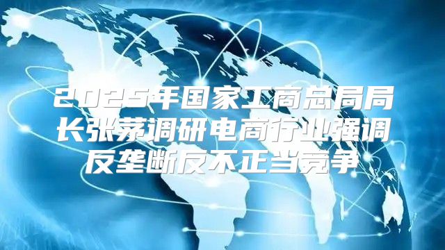 2025年国家工商总局局长张茅调研电商行业强调反垄断反不正当竞争