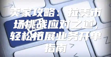 卖家攻略：拉美市场挑战应对之道，轻松拓展业务开单指南