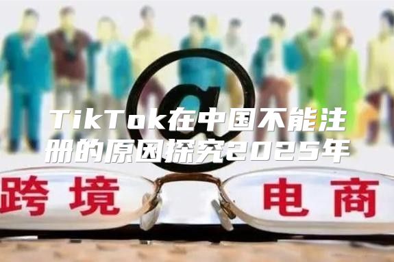 TikTok在中国不能注册的原因探究2025年