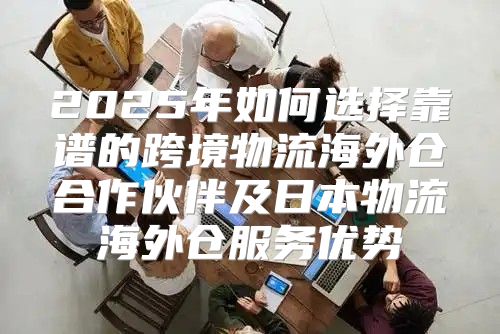 2025年如何选择靠谱的跨境物流海外仓合作伙伴及日本物流海外仓服务优势