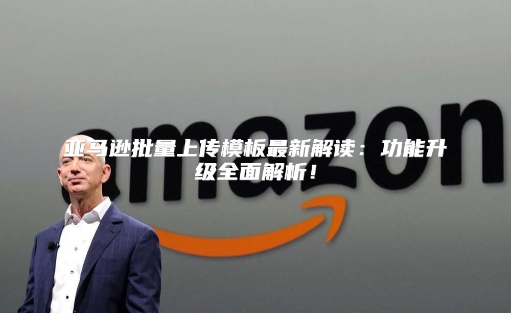 亚马逊批量上传模板最新解读：功能升级全面解析！
