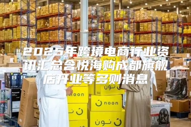 2025年跨境电商行业资讯汇总含悦海购成都旗舰店开业等多则消息