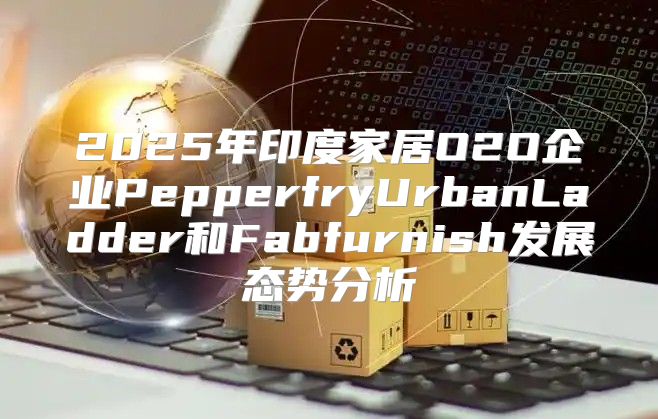 2025年印度家居O2O企业PepperfryUrbanLadder和Fabfurnish发展态势分析