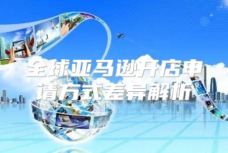全球亚马逊开店申请方式差异解析