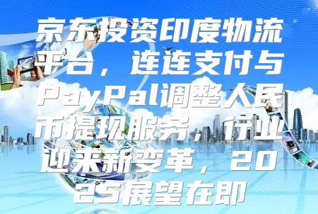 京东投资印度物流平台，连连支付与PayPal调整人民币提现服务，行业迎来新变革，2025展望在即