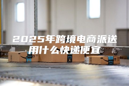 2025年跨境电商派送用什么快递便宜