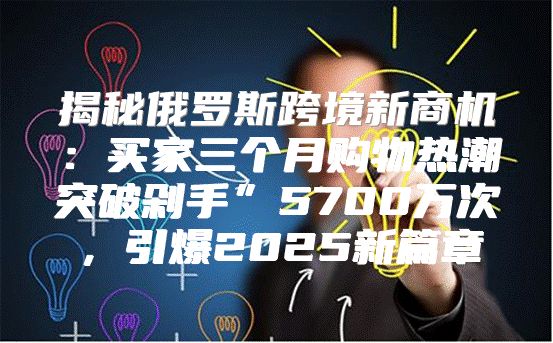 揭秘俄罗斯跨境新商机：买家三个月购物热潮突破剁手”5700万次，引爆2025新篇章