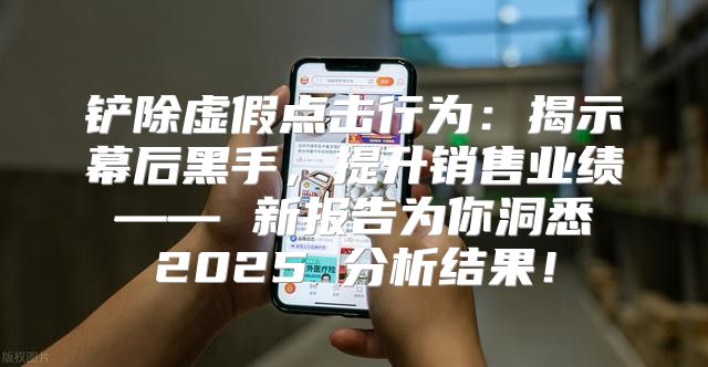 铲除虚假点击行为：揭示幕后黑手，提升销售业绩 —— 新报告为你洞悉 2025 分析结果！