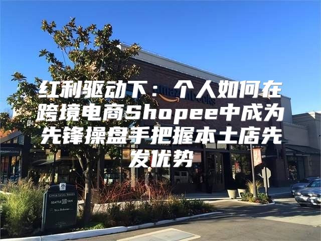 红利驱动下：个人如何在跨境电商Shopee中成为先锋操盘手把握本土店先发优势