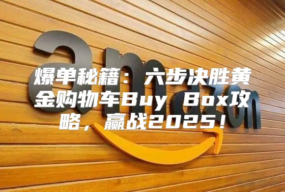 爆单秘籍：六步决胜黄金购物车Buy Box攻略，赢战2025！