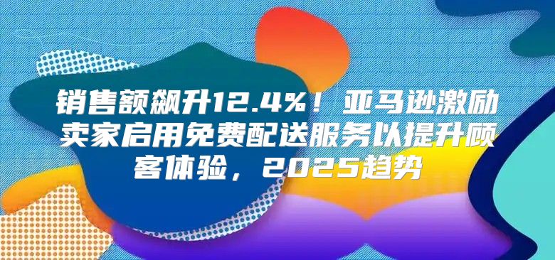 销售额飙升12.4%！亚马逊激励卖家启用免费配送服务以提升顾客体验，2025趋势