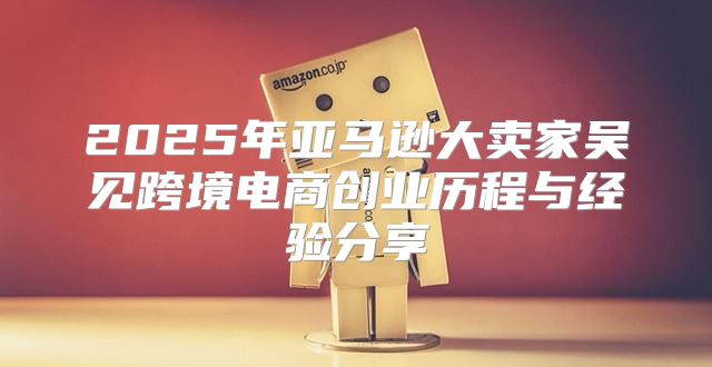 2025年亚马逊大卖家吴见跨境电商创业历程与经验分享