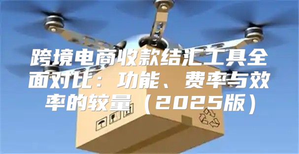 跨境电商收款结汇工具全面对比：功能、费率与效率的较量2025版
