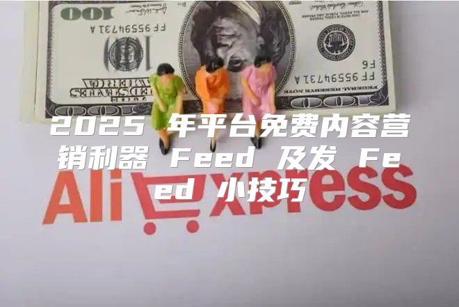 2025 年平台免费内容营销利器 Feed 及发 Feed 小技巧