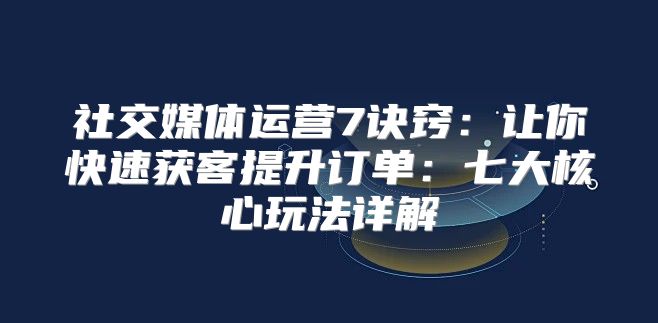 社交媒体运营7诀窍：让你快速获客提升订单：七大核心玩法详解