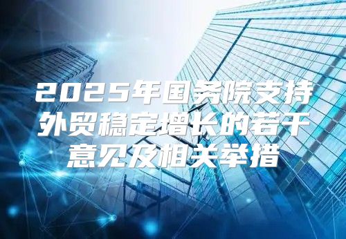 2025年国务院支持外贸稳定增长的若干意见及相关举措