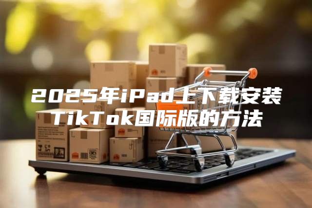2025年iPad上下载安装TikTok国际版的方法