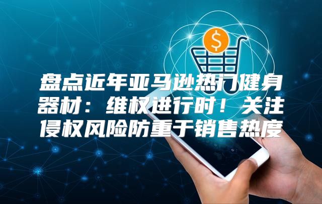 盘点近年亚马逊热门健身器材：维权进行时！关注侵权风险防重于销售热度