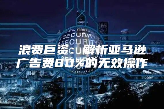 浪费巨资：解析亚马逊广告费80%的无效操作