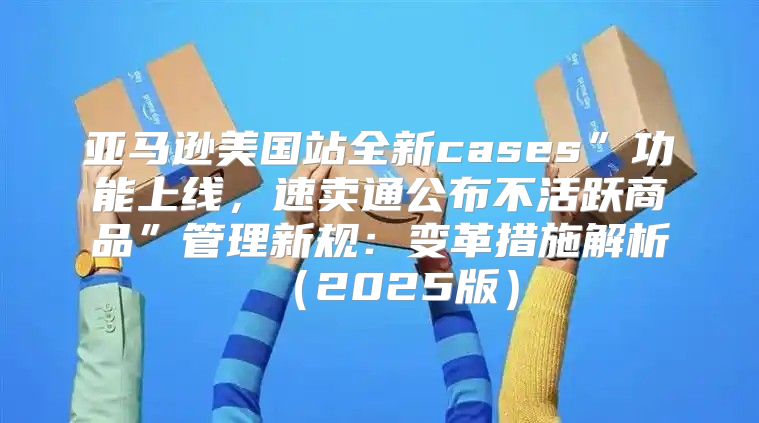 亚马逊美国站全新cases”功能上线，速卖通公布不活跃商品”管理新规：变革措施解析2025版